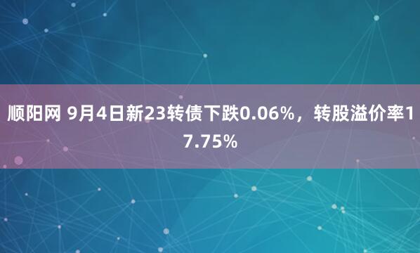 顺阳网 9月4日新23转债下跌0.06%，转股溢价率17.75%