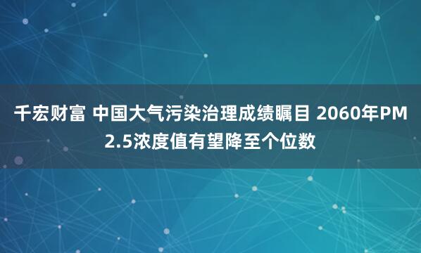 千宏财富 中国大气污染治理成绩瞩目 2060年PM2.5浓度值有望降至个位数