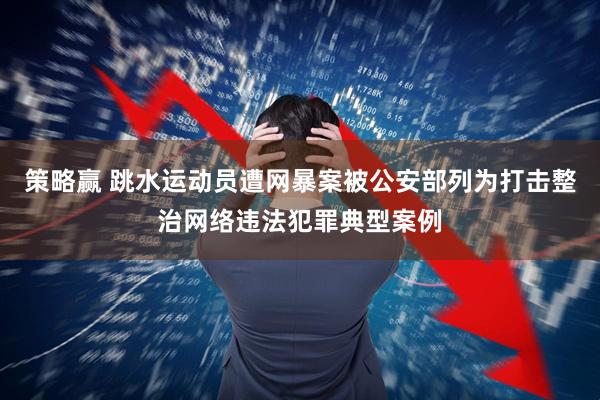 策略赢 跳水运动员遭网暴案被公安部列为打击整治网络违法犯罪典型案例