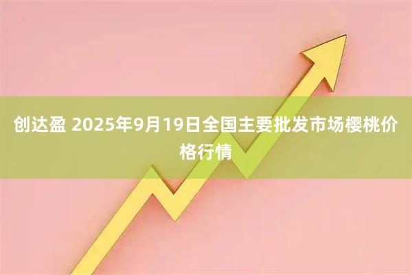 创达盈 2025年9月19日全国主要批发市场樱桃价格行情