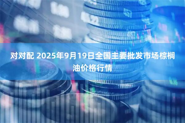 对对配 2025年9月19日全国主要批发市场棕榈油价格行情
