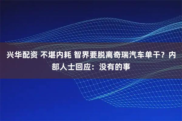 兴华配资 不堪内耗 智界要脱离奇瑞汽车单干？内部人士回应：没有的事