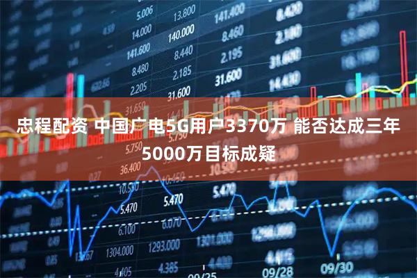 忠程配资 中国广电5G用户3370万 能否达成三年5000万目标成疑