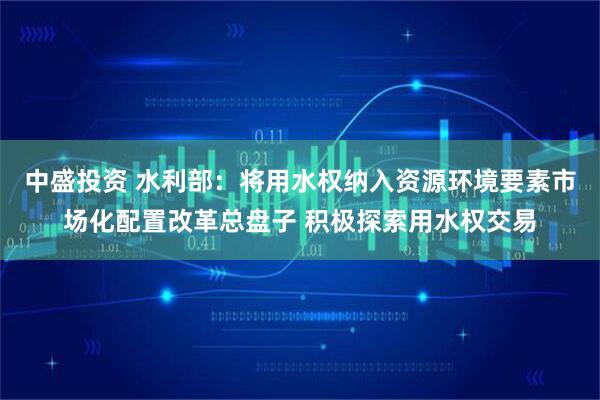 中盛投资 水利部：将用水权纳入资源环境要素市场化配置改革总盘子 积极探索用水权交易