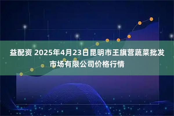 益配资 2025年4月23日昆明市王旗营蔬菜批发市场有限公司价格行情