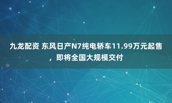 九龙配资 东风日产N7纯电轿车11.99万元起售，即将全国大规模交付
