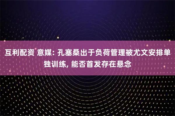 互利配资 意媒: 孔塞桑出于负荷管理被尤文安排单独训练, 能否首发存在悬念