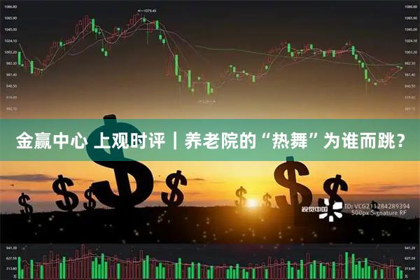 金赢中心 上观时评｜养老院的“热舞”为谁而跳？
