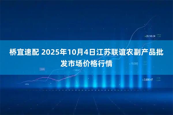 桥宜速配 2025年10月4日江苏联谊农副产品批发市场价格行情