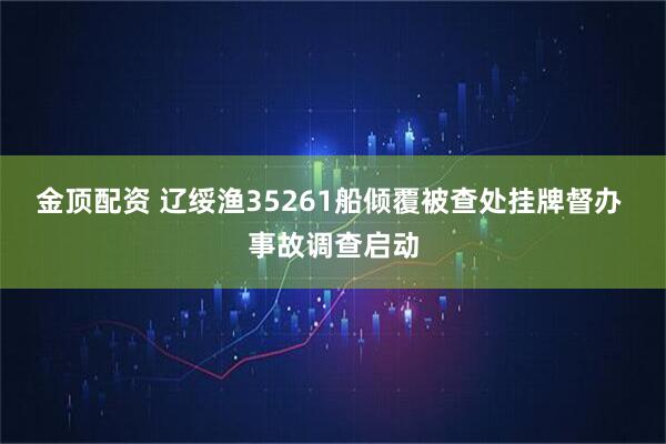 金顶配资 辽绥渔35261船倾覆被查处挂牌督办 事故调查启动
