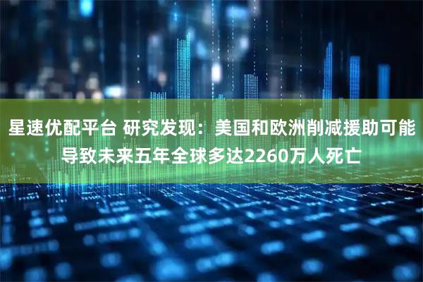 星速优配平台 研究发现：美国和欧洲削减援助可能导致未来五年全球多达2260万人死亡