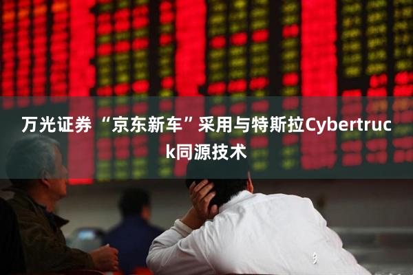 万光证券 “京东新车”采用与特斯拉Cybertruck同源技术