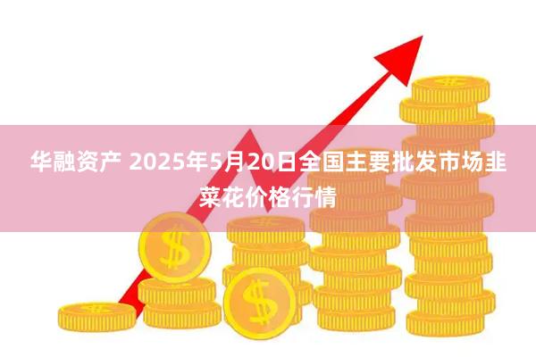华融资产 2025年5月20日全国主要批发市场韭菜花价格行情