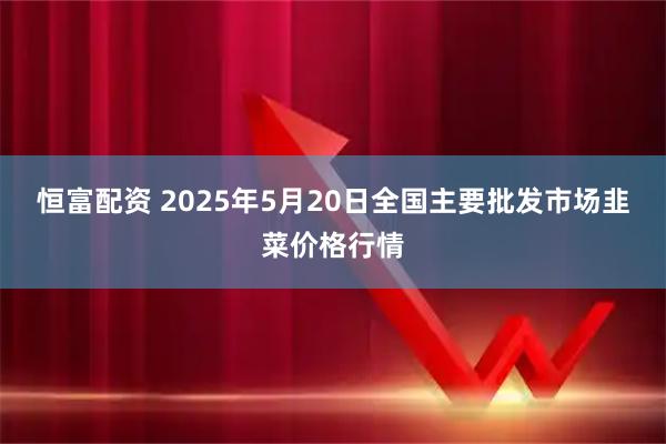 恒富配资 2025年5月20日全国主要批发市场韭菜价格行情