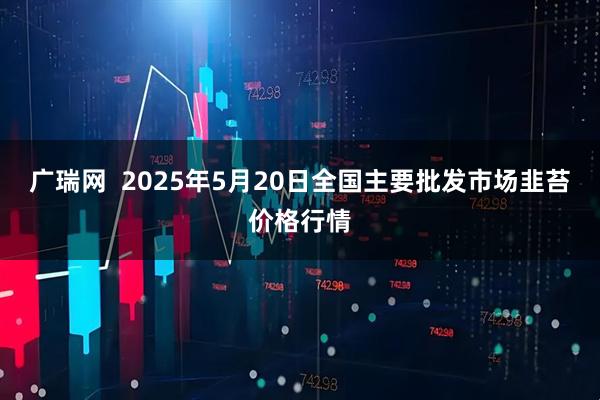 广瑞网  2025年5月20日全国主要批发市场韭苔价格行情