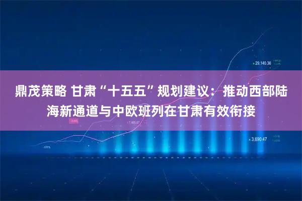 鼎茂策略 甘肃“十五五”规划建议：推动西部陆海新通道与中欧班列在甘肃有效衔接