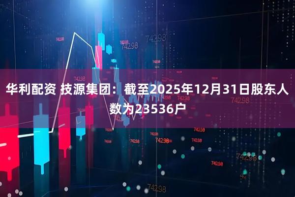 华利配资 技源集团：截至2025年12月31日股东人数为23536户