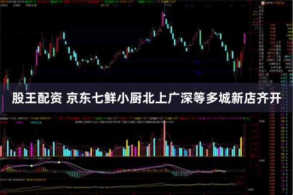 股王配资 京东七鲜小厨北上广深等多城新店齐开