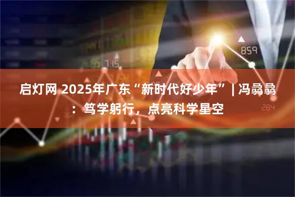 启灯网 2025年广东“新时代好少年” | 冯骉骉：笃学躬行，点亮科学星空