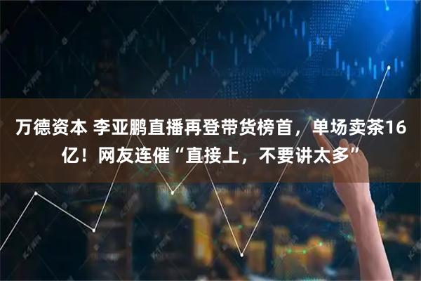 万德资本 李亚鹏直播再登带货榜首，单场卖茶16亿！网友连催“直接上，不要讲太多”