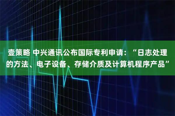 壹策略 中兴通讯公布国际专利申请：“日志处理的方法、电子设备、存储介质及计算机程序产品”