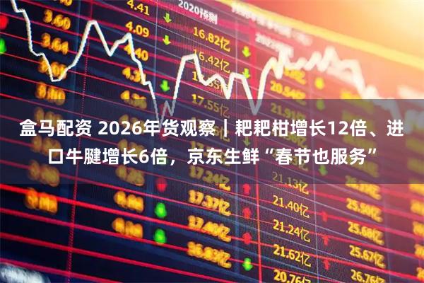 盒马配资 2026年货观察｜耙耙柑增长12倍、进口牛腱增长6倍，京东生鲜“春节也服务”