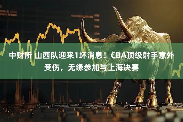 中财所 山西队迎来1坏消息！CBA顶级射手意外受伤，无缘参加与上海决赛