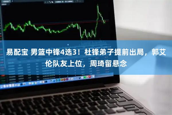 易配宝 男篮中锋4选3！杜锋弟子提前出局，郭艾伦队友上位，周琦留悬念