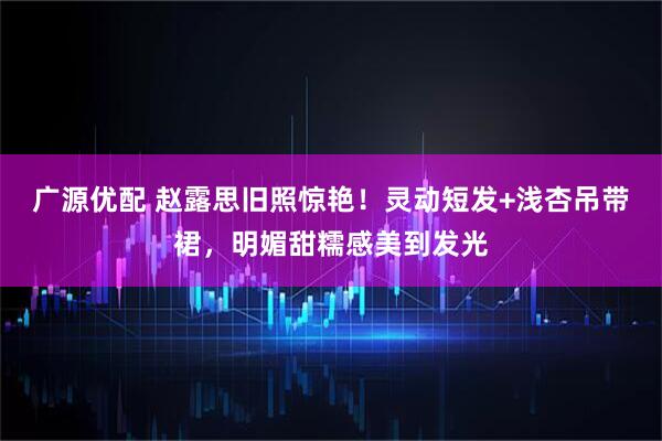 广源优配 赵露思旧照惊艳！灵动短发+浅杏吊带裙，明媚甜糯感美到发光