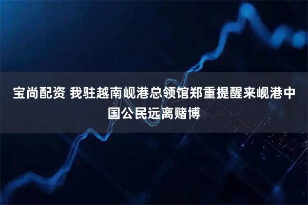 宝尚配资 我驻越南岘港总领馆郑重提醒来岘港中国公民远离赌博