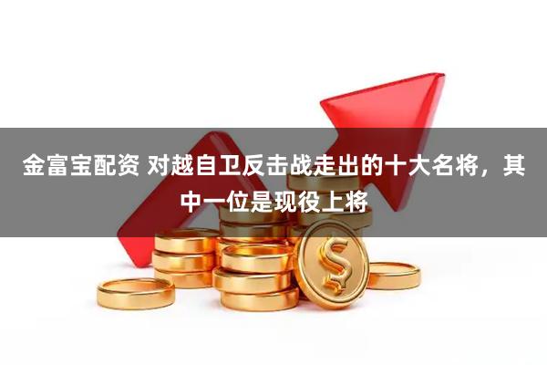 金富宝配资 对越自卫反击战走出的十大名将，其中一位是现役上将