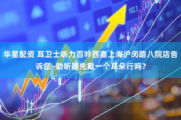 华星配资 耳卫士听力百吟西嘉上海沪闵路八院店告诉您~助听器先戴一个耳朵行吗？