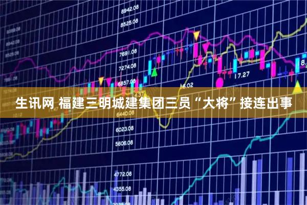 生讯网 福建三明城建集团三员“大将”接连出事