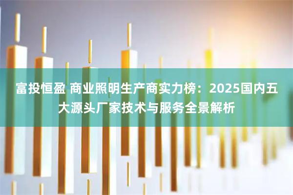 富投恒盈 商业照明生产商实力榜：2025国内五大源头厂家技术与服务全景解析