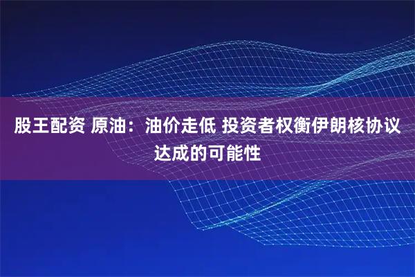 股王配资 原油：油价走低 投资者权衡伊朗核协议达成的可能性
