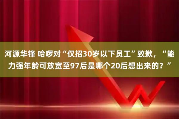 河源华锋 哈啰对“仅招30岁以下员工”致歉，“能力强年龄可放宽至97后是哪个20后想出来的？”