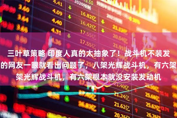 三叶草策略 印度人真的太抽象了！战斗机不装发动机直接交付，细心的网友一眼就看出问题了，八架光辉战斗机，有六架根本就没安装发动机