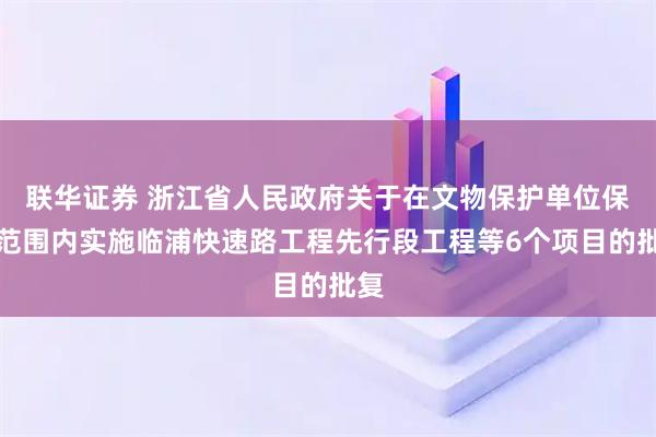 联华证券 浙江省人民政府关于在文物保护单位保护范围内实施临浦快速路工程先行段工程等6个项目的批复