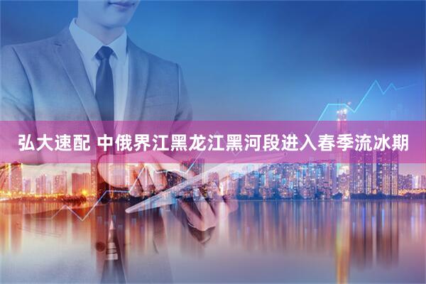 弘大速配 中俄界江黑龙江黑河段进入春季流冰期