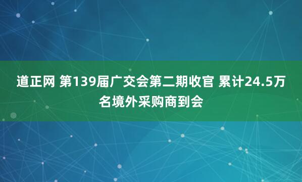 道正网 第139届广交会第二期收官 累计24.5万名境外采购商到会
